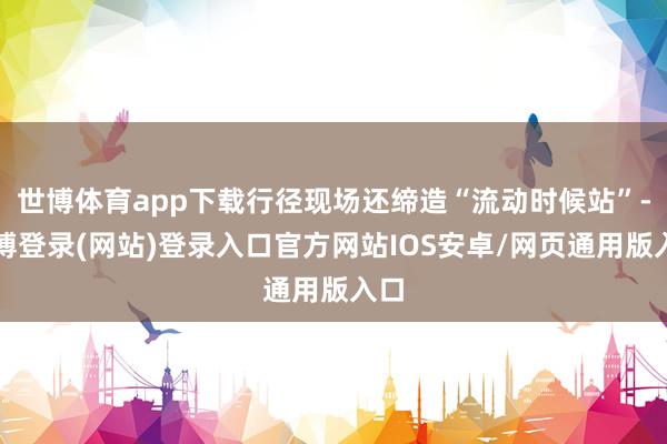 世博体育app下载行径现场还缔造“流动时候站”-世博登录(网站)登录入口官方网站IOS安卓/网页通用版入口