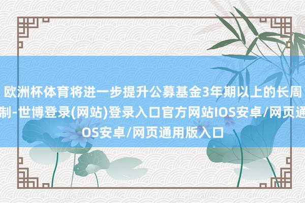 欧洲杯体育将进一步提升公募基金3年期以上的长周期考查轨制-世博登录(网站)登录入口官方网站IOS安卓/网页通用版入口