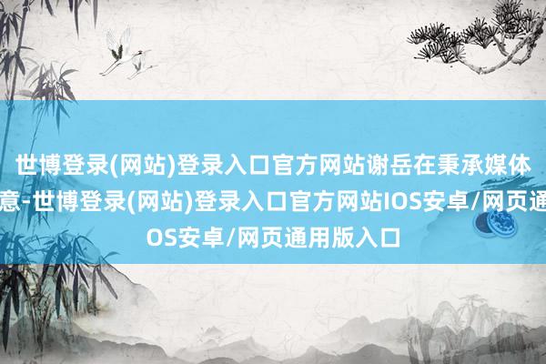 世博登录(网站)登录入口官方网站谢岳在秉承媒体采访后示意-世博登录(网站)登录入口官方网站IOS安卓/网页通用版入口