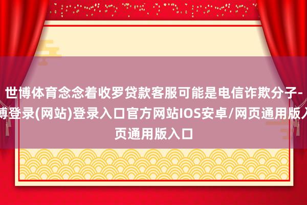 世博体育念念着收罗贷款客服可能是电信诈欺分子-世博登录(网站)登录入口官方网站IOS安卓/网页通用版入口