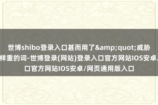 世博shibo登录入口甚而用了&quot;威胁&quot;这样重的词-世博登录(网站)登录入口官方网站IOS安卓/网页通用版入口