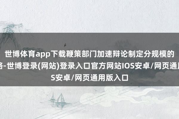 世博体育app下载鞭策部门加速辩论制定分规模的配套战略-世博登录(网站)登录入口官方网站IOS安卓/网页通用版入口