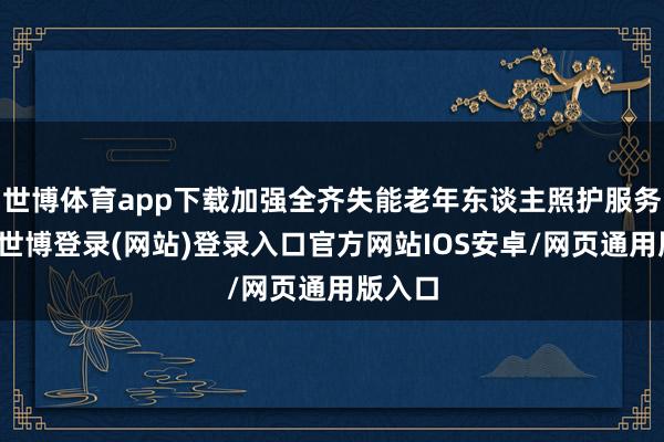 世博体育app下载加强全齐失能老年东谈主照护服务维持-世博登录(网站)登录入口官方网站IOS安卓/网页通用版入口