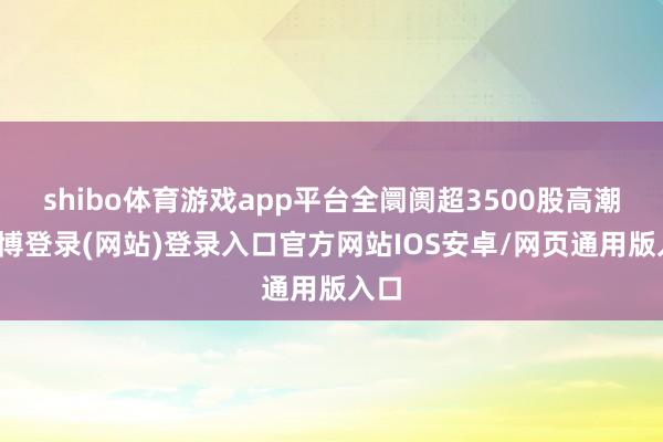shibo体育游戏app平台全阛阓超3500股高潮-世博登录(网站)登录入口官方网站IOS安卓/网页通用版入口