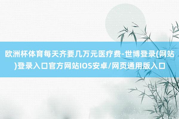 欧洲杯体育每天齐要几万元医疗费-世博登录(网站)登录入口官方网站IOS安卓/网页通用版入口