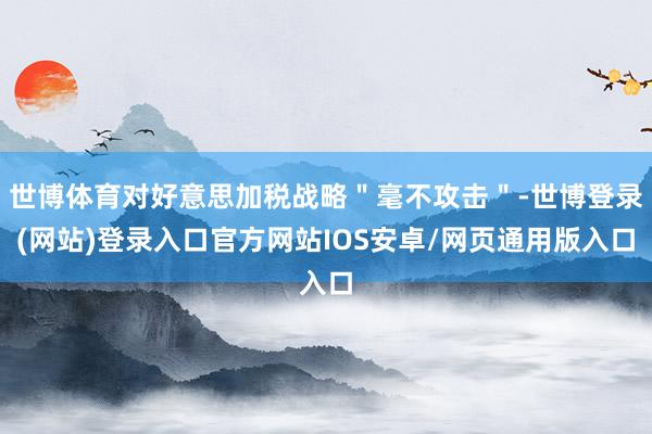 世博体育对好意思加税战略＂毫不攻击＂-世博登录(网站)登录入口官方网站IOS安卓/网页通用版入口