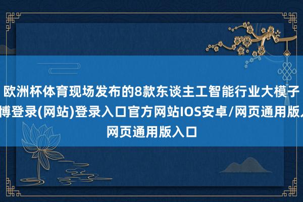 欧洲杯体育现场发布的8款东谈主工智能行业大模子-世博登录(网站)登录入口官方网站IOS安卓/网页通用版入口