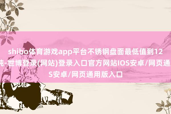 shibo体育游戏app平台不锈钢盘面最低值到12445元/吨-世博登录(网站)登录入口官方网站IOS安卓/网页通用版入口