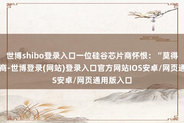 世博shibo登录入口一位硅谷芯片商怀恨：“莫得中国供应商-世博登录(网站)登录入口官方网站IOS安卓/网页通用版入口