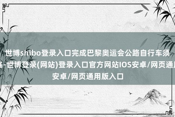 世博shibo登录入口完成巴黎奥运会公路自行车须眉大组赛-世博登录(网站)登录入口官方网站IOS安卓/网页通用版入口