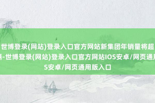 世博登录(网站)登录入口官方网站新集团年销量将超500万辆-世博登录(网站)登录入口官方网站IOS安卓/网页通用版入口