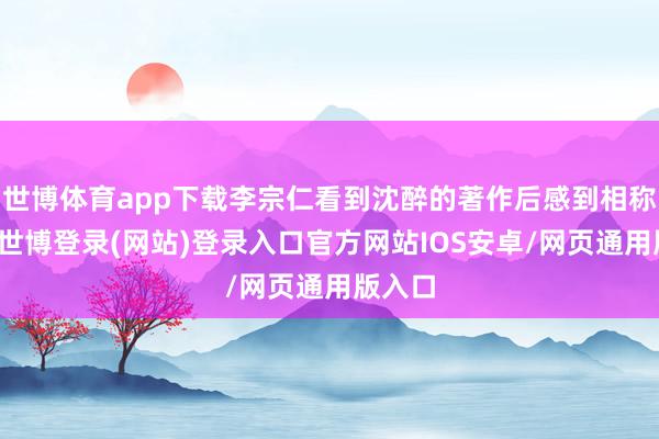 世博体育app下载李宗仁看到沈醉的著作后感到相称惊讶-世博登录(网站)登录入口官方网站IOS安卓/网页通用版入口