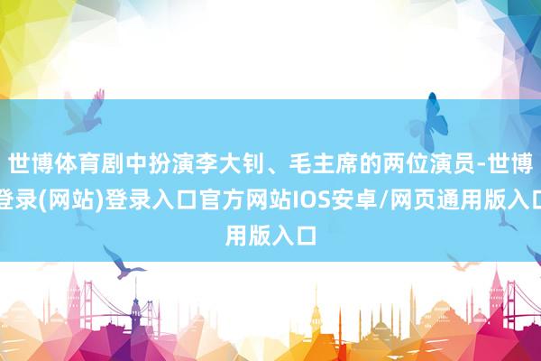 世博体育剧中扮演李大钊、毛主席的两位演员-世博登录(网站)登录入口官方网站IOS安卓/网页通用版入口