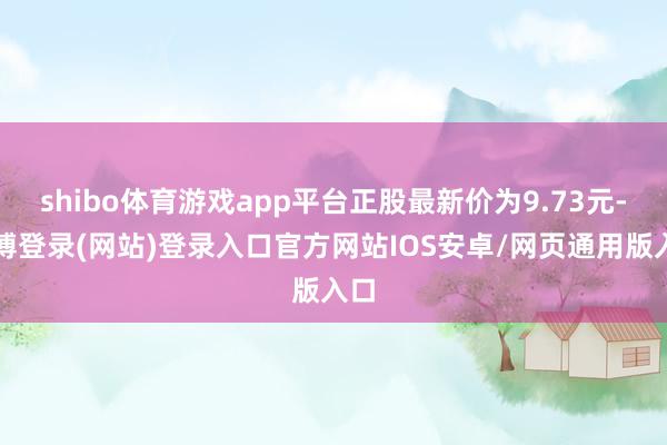 shibo体育游戏app平台正股最新价为9.73元-世博登录(网站)登录入口官方网站IOS安卓/网页通用版入口