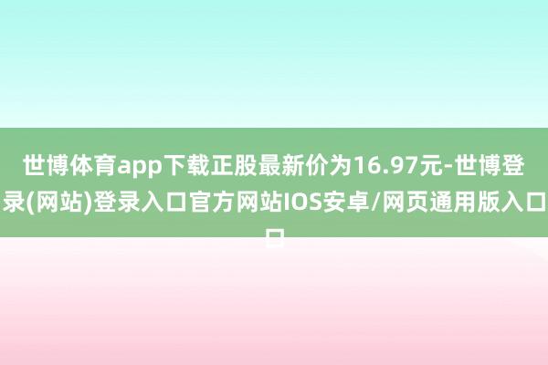 世博体育app下载正股最新价为16.97元-世博登录(网站)登录入口官方网站IOS安卓/网页通用版入口