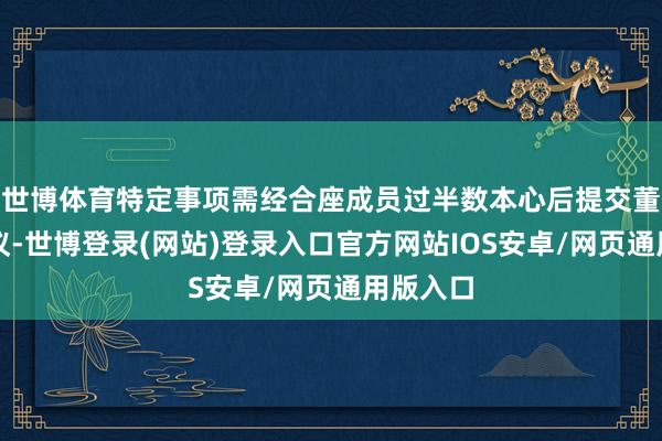 世博体育特定事项需经合座成员过半数本心后提交董事会审议-世博登录(网站)登录入口官方网站IOS安卓/网页通用版入口