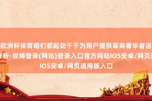 欧洲杯体育咱们都起劲于于为用户提供筹商奢华者活动的深度分析-世博登录(网站)登录入口官方网站IOS安卓/网页通用版入口
