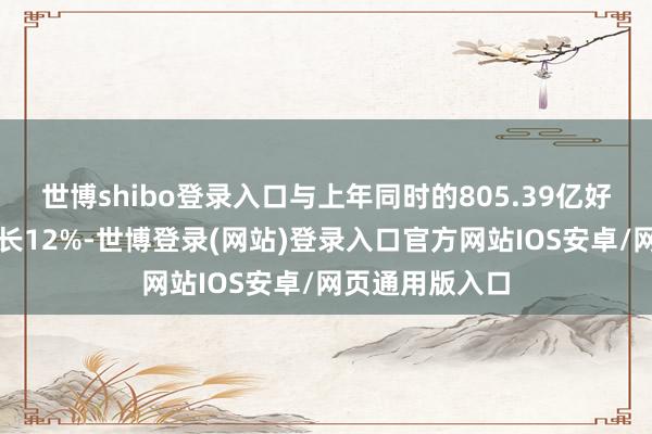 世博shibo登录入口与上年同时的805.39亿好意思元比较增长12%-世博登录(网站)登录入口官方网站IOS安卓/网页通用版入口