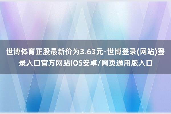 世博体育正股最新价为3.63元-世博登录(网站)登录入口官方网站IOS安卓/网页通用版入口