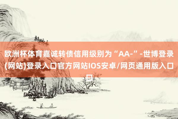 欧洲杯体育嘉诚转债信用级别为“AA-”-世博登录(网站)登录入口官方网站IOS安卓/网页通用版入口