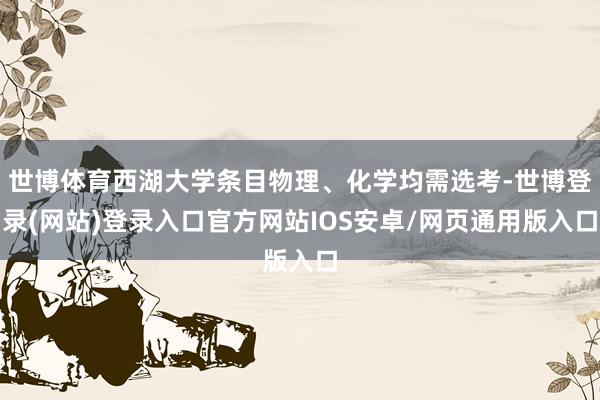 世博体育西湖大学条目物理、化学均需选考-世博登录(网站)登录入口官方网站IOS安卓/网页通用版入口