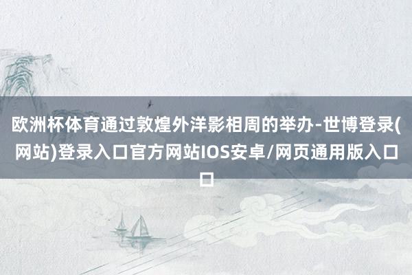 欧洲杯体育通过敦煌外洋影相周的举办-世博登录(网站)登录入口官方网站IOS安卓/网页通用版入口