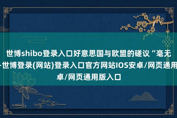 世博shibo登录入口好意思国与欧盟的磋议“毫无瓦解”-世博登录(网站)登录入口官方网站IOS安卓/网页通用版入口