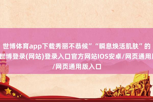 世博体育app下载秀丽不恭候”“瞬息焕活肌肤”的蛊卦-世博登录(网站)登录入口官方网站IOS安卓/网页通用版入口