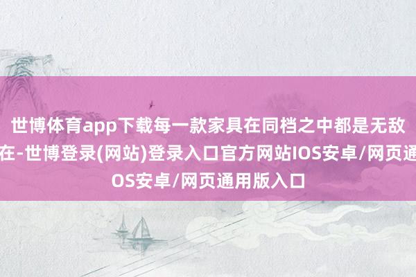 世博体育app下载每一款家具在同档之中都是无敌相同的存在-世博登录(网站)登录入口官方网站IOS安卓/网页通用版入口