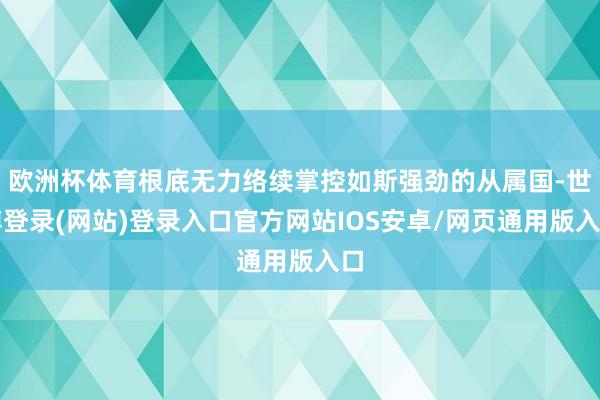 欧洲杯体育根底无力络续掌控如斯强劲的从属国-世博登录(网站)登录入口官方网站IOS安卓/网页通用版入口