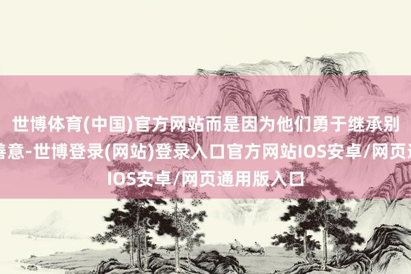世博体育(中国)官方网站而是因为他们勇于继承别东谈主的善意-世博登录(网站)登录入口官方网站IOS安卓/网页通用版入口