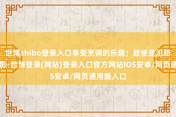 世博shibo登录入口享受烹调的乐趣；致使是沿路看一部电影-世博登录(网站)登录入口官方网站IOS安卓/网页通用版入口
