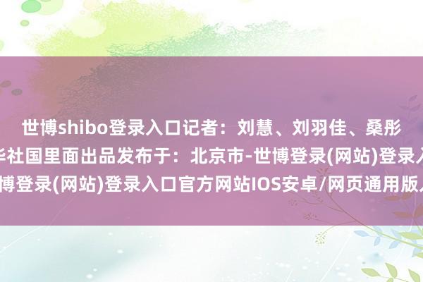 世博shibo登录入口记者：刘慧、刘羽佳、桑彤海报制作：刘羽佳新华社国里面出品发布于：北京市-世博登录(网站)登录入口官方网站IOS安卓/网页通用版入口