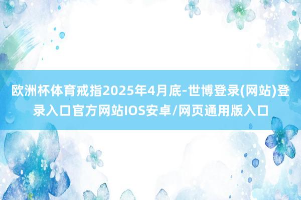 欧洲杯体育戒指2025年4月底-世博登录(网站)登录入口官方网站IOS安卓/网页通用版入口
