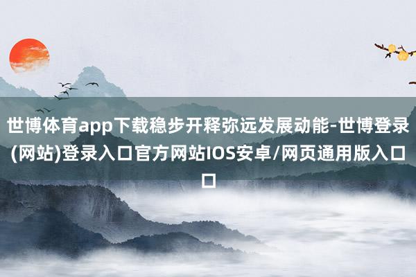 世博体育app下载稳步开释弥远发展动能-世博登录(网站)登录入口官方网站IOS安卓/网页通用版入口