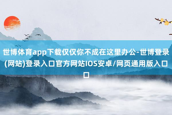 世博体育app下载仅仅你不成在这里办公-世博登录(网站)登录入口官方网站IOS安卓/网页通用版入口