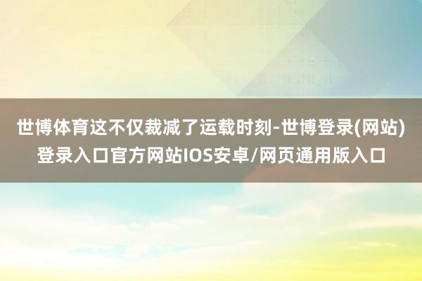 世博体育这不仅裁减了运载时刻-世博登录(网站)登录入口官方网站IOS安卓/网页通用版入口