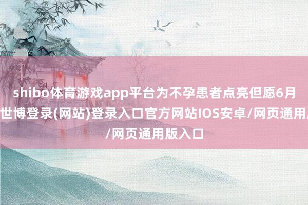 shibo体育游戏app平台为不孕患者点亮但愿6月21日-世博登录(网站)登录入口官方网站IOS安卓/网页通用版入口