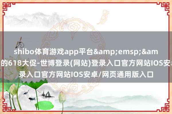 shibo体育游戏app平台&emsp;&emsp;刚刚畴昔的618大促-世博登录(网站)登录入口官方网站IOS安卓/网页通用版入口