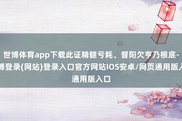 世博体育app下载此证精髓亏耗、督阳欠亨乃根底-世博登录(网站)登录入口官方网站IOS安卓/网页通用版入口