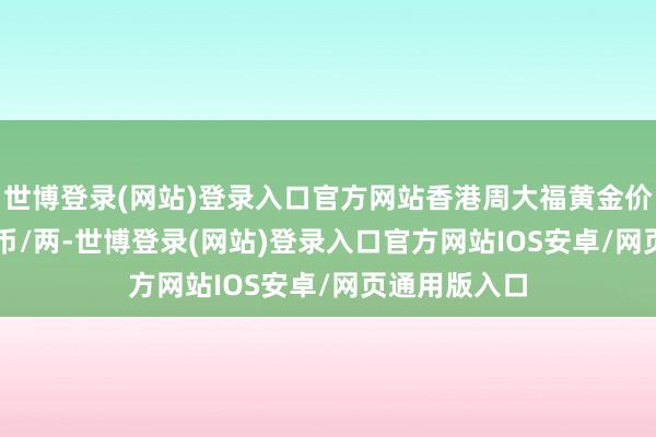 世博登录(网站)登录入口官方网站香港周大福黄金价钱37060港币/两-世博登录(网站)登录入口官方网站IOS安卓/网页通用版入口