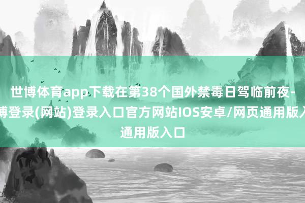 世博体育app下载在第38个国外禁毒日驾临前夜-世博登录(网站)登录入口官方网站IOS安卓/网页通用版入口