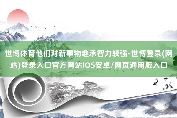 世博体育他们对新事物继承智力较强-世博登录(网站)登录入口官方网站IOS安卓/网页通用版入口