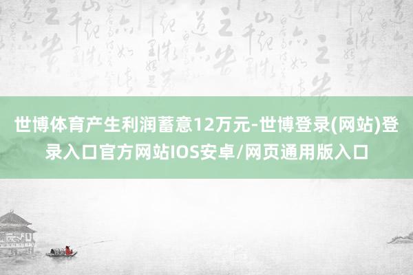 世博体育产生利润蓄意12万元-世博登录(网站)登录入口官方网站IOS安卓/网页通用版入口