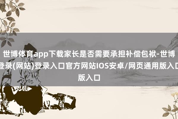 世博体育app下载家长是否需要承担补偿包袱-世博登录(网站)登录入口官方网站IOS安卓/网页通用版入口