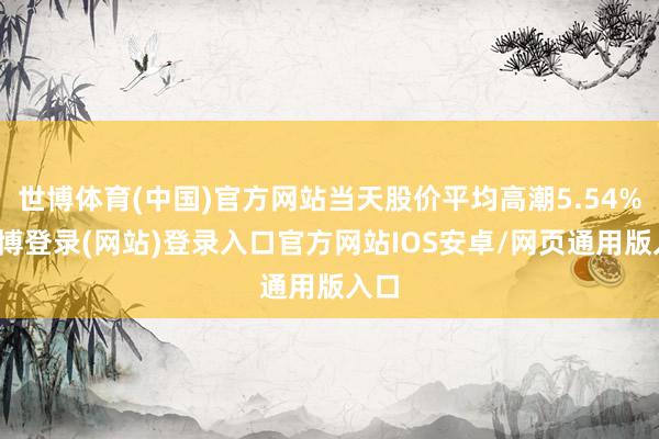 世博体育(中国)官方网站当天股价平均高潮5.54%-世博登录(网站)登录入口官方网站IOS安卓/网页通用版入口