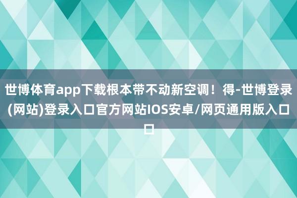 世博体育app下载根本带不动新空调！得-世博登录(网站)登录入口官方网站IOS安卓/网页通用版入口