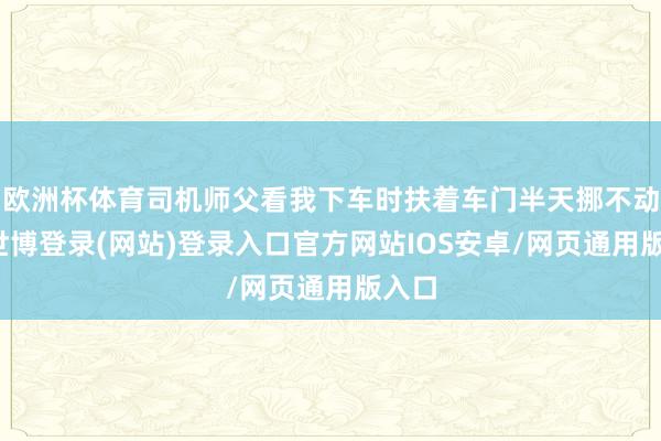 欧洲杯体育司机师父看我下车时扶着车门半天挪不动腿-世博登录(网站)登录入口官方网站IOS安卓/网页通用版入口
