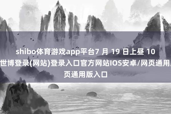 shibo体育游戏app平台7 月 19 日上昼 10 时许-世博登录(网站)登录入口官方网站IOS安卓/网页通用版入口