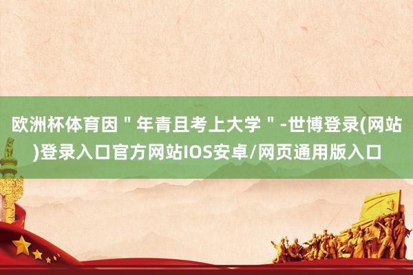 欧洲杯体育因＂年青且考上大学＂-世博登录(网站)登录入口官方网站IOS安卓/网页通用版入口